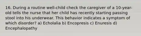 16. During a routine well-child check the caregiver of a 10-year-old tells the nurse that her child has recently starting passing stool into his underwear. This behavior indicates a symptom of which disorder? a) Echolalia b) Encopresis c) Enuresis d) Encephalopathy