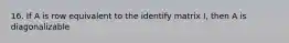 16. If A is row equivalent to the identify matrix I, then A is diagonalizable