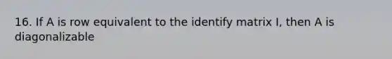 16. If A is row equivalent to the identify matrix I, then A is diagonalizable