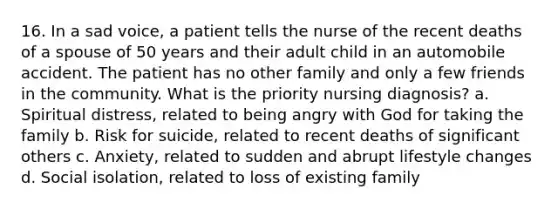 16. In a sad voice, a patient tells the nurse of the recent deaths of a spouse of 50 years and their adult child in an automobile accident. The patient has no other family and only a few friends in the community. What is the priority nursing diagnosis? a. Spiritual distress, related to being angry with God for taking the family b. Risk for suicide, related to recent deaths of significant others c. Anxiety, related to sudden and abrupt lifestyle changes d. Social isolation, related to loss of existing family