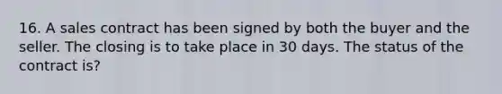 16. A sales contract has been signed by both the buyer and the seller. The closing is to take place in 30 days. The status of the contract is?