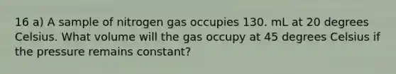 16 a) A sample of nitrogen gas occupies 130. mL at 20 degrees Celsius. What volume will the gas occupy at 45 degrees Celsius if the pressure remains constant?