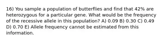 16) You sample a population of butterflies and find that 42% are heterozygous for a particular gene. What would be the frequency of the recessive allele in this population? A) 0.09 B) 0.30 C) 0.49 D) 0.70 E) Allele frequency cannot be estimated from this information.