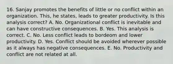 16. Sanjay promotes the benefits of little or no conflict within an organization. This, he states, leads to greater productivity. Is this analysis correct? A. No. Organizational conflict is inevitable and can have constructive consequences. B. Yes. This analysis is correct. C. No. Less conflict leads to bordeom and lower productivity. D. Yes. Conflict should be avoided wherever possible as it always has negative consequences. E. No. Productivity and conflict are not related at all.