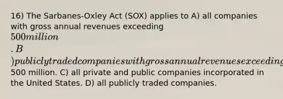 16) The Sarbanes-Oxley Act (SOX) applies to A) all companies with gross annual revenues exceeding 500 million. B) publicly traded companies with gross annual revenues exceeding500 million. C) all private and public companies incorporated in the United States. D) all publicly traded companies.