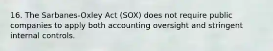 16. The Sarbanes-Oxley Act (SOX) does not require public companies to apply both accounting oversight and stringent internal controls.