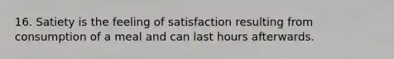 16. Satiety is the feeling of satisfaction resulting from consumption of a meal and can last hours afterwards.