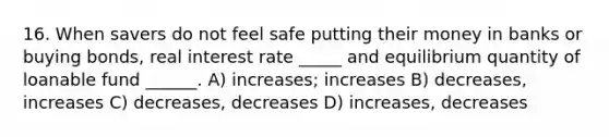 16. When savers do not feel safe putting their money in banks or buying bonds, real interest rate _____ and equilibrium quantity of loanable fund ______. A) increases; increases B) decreases, increases C) decreases, decreases D) increases, decreases