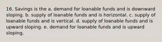 16. Savings is the a. demand for loanable funds and is downward sloping. b. supply of loanable funds and is horizontal. c. supply of loanable funds and is vertical. d. supply of loanable funds and is upward sloping. e. demand for loanable funds and is upward sloping.