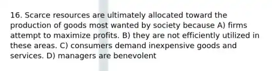 16. Scarce resources are ultimately allocated toward the production of goods most wanted by society because A) firms attempt to maximize profits. B) they are not efficiently utilized in these areas. C) consumers demand inexpensive goods and services. D) managers are benevolent