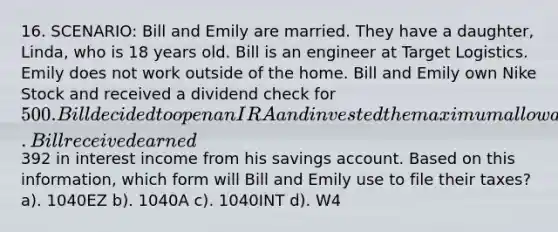 16. SCENARIO: Bill and Emily are married. They have a daughter, Linda, who is 18 years old. Bill is an engineer at Target Logistics. Emily does not work outside of the home. Bill and Emily own Nike Stock and received a dividend check for 500. Bill decided to open an IRA and invested the maximum allowable amount. Bill received earned392 in interest income from his savings account. Based on this information, which form will Bill and Emily use to file their taxes? a). 1040EZ b). 1040A c). 1040INT d). W4