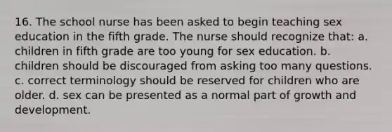 16. The school nurse has been asked to begin teaching sex education in the fifth grade. The nurse should recognize that: a. children in fifth grade are too young for sex education. b. children should be discouraged from asking too many questions. c. correct terminology should be reserved for children who are older. d. sex can be presented as a normal part of growth and development.