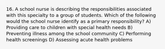 16. A school nurse is describing the responsibilities associated with this specialty to a group of students. Which of the following would the school nurse identify as a primary responsibility? A) Providing care to children with special health needs B) Preventing illness among the school community C) Performing health screenings D) Assessing acute health problems