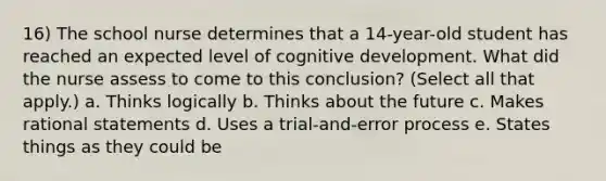 16) The school nurse determines that a 14-year-old student has reached an expected level of cognitive development. What did the nurse assess to come to this conclusion? (Select all that apply.) a. Thinks logically b. Thinks about the future c. Makes rational statements d. Uses a trial-and-error process e. States things as they could be