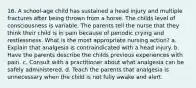 16. A school-age child has sustained a head injury and multiple fractures after being thrown from a horse. The childs level of consciousness is variable. The parents tell the nurse that they think their child is in pain because of periodic crying and restlessness. What is the most appropriate nursing action? a. Explain that analgesia is contraindicated with a head injury. b. Have the parents describe the childs previous experiences with pain. c. Consult with a practitioner about what analgesia can be safely administered. d. Teach the parents that analgesia is unnecessary when the child is not fully awake and alert.