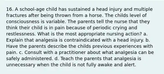 16. A school-age child has sustained a head injury and multiple fractures after being thrown from a horse. The childs level of consciousness is variable. The parents tell the nurse that they think their child is in pain because of periodic crying and restlessness. What is the most appropriate nursing action? a. Explain that analgesia is contraindicated with a head injury. b. Have the parents describe the childs previous experiences with pain. c. Consult with a practitioner about what analgesia can be safely administered. d. Teach the parents that analgesia is unnecessary when the child is not fully awake and alert.