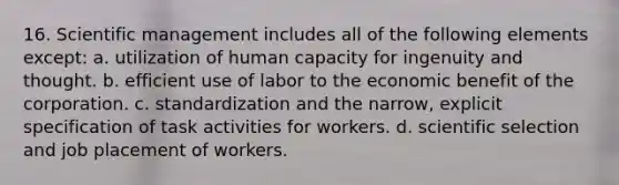 16. Scientific management includes all of the following elements except: a. utilization of human capacity for ingenuity and thought. b. efficient use of labor to the economic benefit of the corporation. c. standardization and the narrow, explicit specification of task activities for workers. d. scientific selection and job placement of workers.