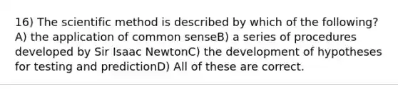 16) The scientific method is described by which of the following?A) the application of common senseB) a series of procedures developed by Sir Isaac NewtonC) the development of hypotheses for testing and predictionD) All of these are correct.