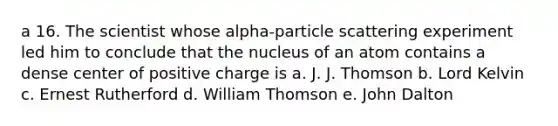 a 16. The scientist whose alpha-particle scattering experiment led him to conclude that the nucleus of an atom contains a dense center of positive charge is a. J. J. Thomson b. Lord Kelvin c. Ernest Rutherford d. William Thomson e. John Dalton