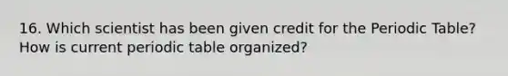16. Which scientist has been given credit for the Periodic Table? How is current periodic table organized?