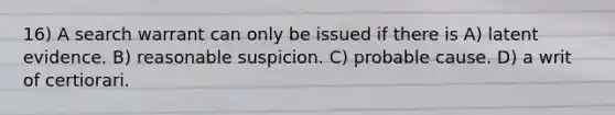 16) A search warrant can only be issued if there is A) latent evidence. B) reasonable suspicion. C) probable cause. D) a writ of certiorari.