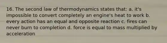 16. The second law of thermodynamics states that: a. it's impossible to convert completely an engine's heat to work b. every action has an equal and opposite reaction c. fires can never burn to completion d. force is equal to mass multiplied by acceleration