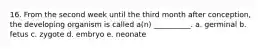 16. From the second week until the third month after conception, the developing organism is called a(n) __________. a. germinal b. fetus c. zygote d. embryo e. neonate