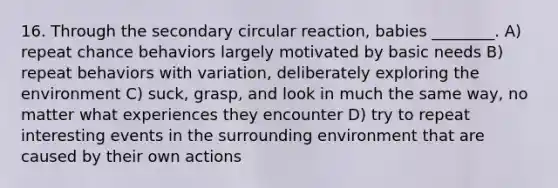 16. Through the secondary circular reaction, babies ________. A) repeat chance behaviors largely motivated by basic needs B) repeat behaviors with variation, deliberately exploring the environment C) suck, grasp, and look in much the same way, no matter what experiences they encounter D) try to repeat interesting events in the surrounding environment that are caused by their own actions