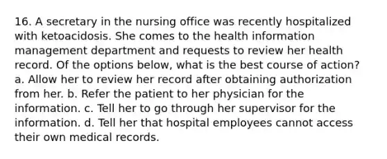 16. A secretary in the nursing office was recently hospitalized with ketoacidosis. She comes to the health information management department and requests to review her health record. Of the options below, what is the best course of action? a. Allow her to review her record after obtaining authorization from her. b. Refer the patient to her physician for the information. c. Tell her to go through her supervisor for the information. d. Tell her that hospital employees cannot access their own medical records.