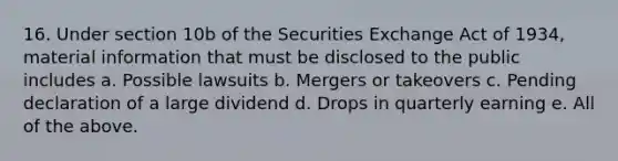 16. Under section 10b of the Securities Exchange Act of 1934, material information that must be disclosed to the public includes a. Possible lawsuits b. Mergers or takeovers c. Pending declaration of a large dividend d. Drops in quarterly earning e. All of the above.