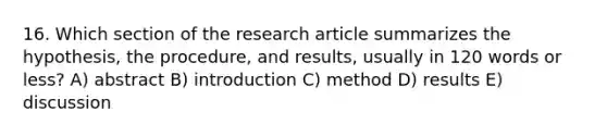 16. Which section of the research article summarizes the hypothesis, the procedure, and results, usually in 120 words or less? A) abstract B) introduction C) method D) results E) discussion