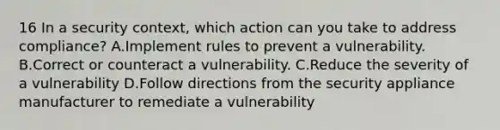 16 In a security context, which action can you take to address compliance? A.Implement rules to prevent a vulnerability. B.Correct or counteract a vulnerability. C.Reduce the severity of a vulnerability D.Follow directions from the security appliance manufacturer to remediate a vulnerability