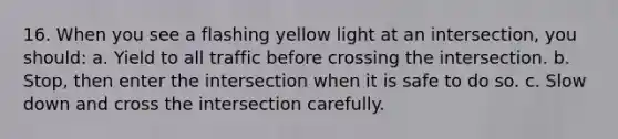 16. When you see a flashing yellow light at an intersection, you should: a. Yield to all traffic before crossing the intersection. b. Stop, then enter the intersection when it is safe to do so. c. Slow down and cross the intersection carefully.