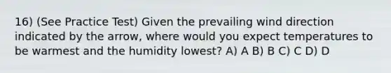 16) (See Practice Test) Given the prevailing wind direction indicated by the arrow, where would you expect temperatures to be warmest and the humidity lowest? A) A B) B C) C D) D