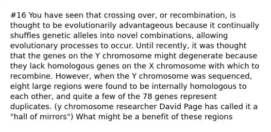 #16 You have seen that crossing over, or recombination, is thought to be evolutionarily advantageous because it continually shuffles genetic alleles into novel combinations, allowing evolutionary processes to occur. Until recently, it was thought that the genes on the Y chromosome might degenerate because they lack homologous genes on the X chromosome with which to recombine. However, when the Y chromosome was sequenced, eight large regions were found to be internally homologous to each other, and quite a few of the 78 genes represent duplicates. (y chromosome researcher David Page has called it a "hall of mirrors") What might be a benefit of these regions