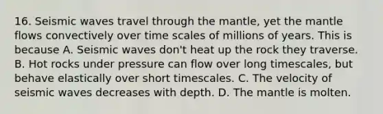 16. Seismic waves travel through the mantle, yet the mantle flows convectively over time scales of millions of years. This is because A. Seismic waves don't heat up the rock they traverse. B. Hot rocks under pressure can flow over long timescales, but behave elastically over short timescales. C. The velocity of seismic waves decreases with depth. D. The mantle is molten.