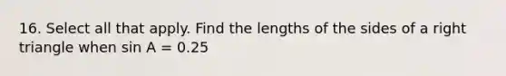 16. Select all that apply. Find the lengths of the sides of a right triangle when sin A = 0.25