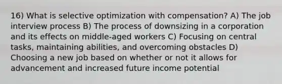 16) What is selective optimization with compensation? A) The job interview process B) The process of downsizing in a corporation and its effects on middle-aged workers C) Focusing on central tasks, maintaining abilities, and overcoming obstacles D) Choosing a new job based on whether or not it allows for advancement and increased future income potential