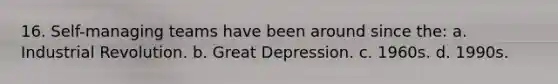16. Self-managing teams have been around since the: a. Industrial Revolution. b. Great Depression. c. 1960s. d. 1990s.