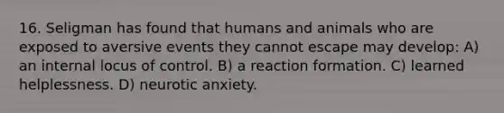 16. Seligman has found that humans and animals who are exposed to aversive events they cannot escape may develop: A) an internal locus of control. B) a reaction formation. C) learned helplessness. D) neurotic anxiety.