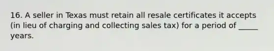 16. A seller in Texas must retain all resale certificates it accepts (in lieu of charging and collecting sales tax) for a period of _____ years.