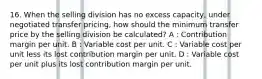 16. When the selling division has no excess capacity, under negotiated transfer pricing, how should the minimum transfer price by the selling division be calculated? A : Contribution margin per unit. B : Variable cost per unit. C : Variable cost per unit less its lost contribution margin per unit. D : Variable cost per unit plus its lost contribution margin per unit.