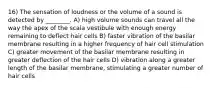 16) The sensation of loudness or the volume of a sound is detected by ________. A) high volume sounds can travel all the way the apex of the scala vestibule with enough energy remaining to deflect hair cells B) faster vibration of the basilar membrane resulting in a higher frequency of hair cell stimulation C) greater movement of the basilar membrane resulting in greater deflection of the hair cells D) vibration along a greater length of the basilar membrane, stimulating a greater number of hair cells