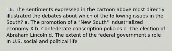 16. The sentiments expressed in the cartoon above most directly illustrated the debates about which of the following issues in the South? a. The promotion of a "New South" industrialized economy X b. Confederate conscription policies c. The election of Abraham Lincoln d. The extent of the federal government's role in U.S. social and political life