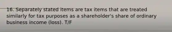 16. Separately stated items are tax items that are treated similarly for tax purposes as a shareholder's share of ordinary business income (loss). T/F