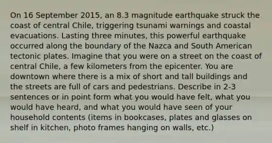 On 16 September 2015, an 8.3 magnitude earthquake struck the coast of central Chile, triggering tsunami warnings and coastal evacuations. Lasting three minutes, this powerful earthquake occurred along the boundary of the Nazca and South American tectonic plates. Imagine that you were on a street on the coast of central Chile, a few kilometers from the epicenter. You are downtown where there is a mix of short and tall buildings and the streets are full of cars and pedestrians. Describe in 2-3 sentences or in point form what you would have felt, what you would have heard, and what you would have seen of your household contents (items in bookcases, plates and glasses on shelf in kitchen, photo frames hanging on walls, etc.)