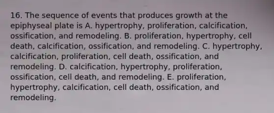 16. The sequence of events that produces growth at the epiphyseal plate is A. hypertrophy, proliferation, calcification, ossification, and remodeling. B. proliferation, hypertrophy, cell death, calcification, ossification, and remodeling. C. hypertrophy, calcification, proliferation, cell death, ossification, and remodeling. D. calcification, hypertrophy, proliferation, ossification, cell death, and remodeling. E. proliferation, hypertrophy, calcification, cell death, ossification, and remodeling.