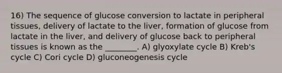 16) The sequence of glucose conversion to lactate in peripheral tissues, delivery of lactate to the liver, formation of glucose from lactate in the liver, and delivery of glucose back to peripheral tissues is known as the ________. A) glyoxylate cycle B) Kreb's cycle C) Cori cycle D) gluconeogenesis cycle