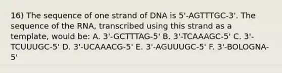 16) The sequence of one strand of DNA is 5'-AGTTTGC-3'. The sequence of the RNA, transcribed using this strand as a template, would be: A. 3'-GCTTTAG-5' B. 3'-TCAAAGC-5' C. 3'-TCUUUGC-5' D. 3'-UCAAACG-5' E. 3'-AGUUUGC-5' F. 3'-BOLOGNA-5'