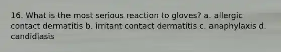 16. What is the most serious reaction to gloves? a. allergic contact dermatitis b. irritant contact dermatitis c. anaphylaxis d. candidiasis